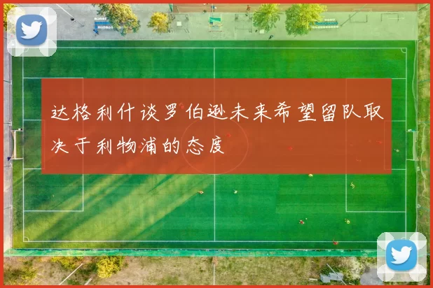 达格利什谈罗伯逊未来希望留队取决于利物浦的态度