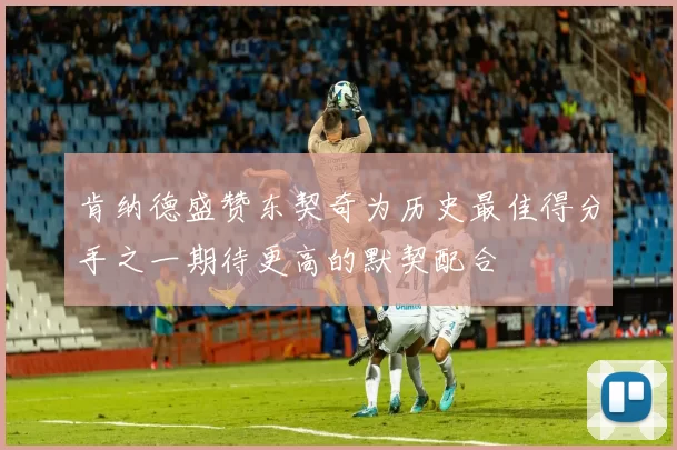肯纳德盛赞东契奇为历史最佳得分手之一期待更高的默契配合