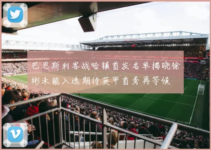巴恩斯利客战哈镇首发名单揭晓徐彬未能入选期待英甲首秀再等候