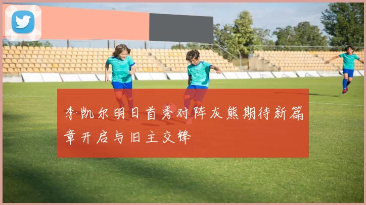 李凯尔明日首秀对阵灰熊期待新篇章开启与旧主交锋