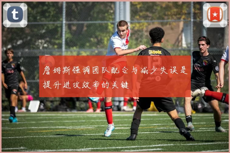 詹姆斯强调团队配合与减少失误是提升进攻效率的关键