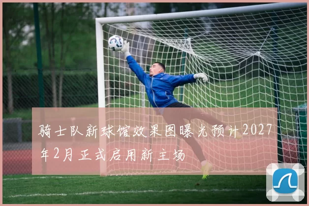 骑士队新球馆效果图曝光预计2027年2月正式启用新主场
