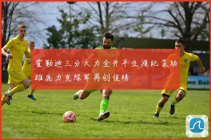 霍勒迪三分火力全开平生涯纪录助雄鹿力克绿军再创佳绩