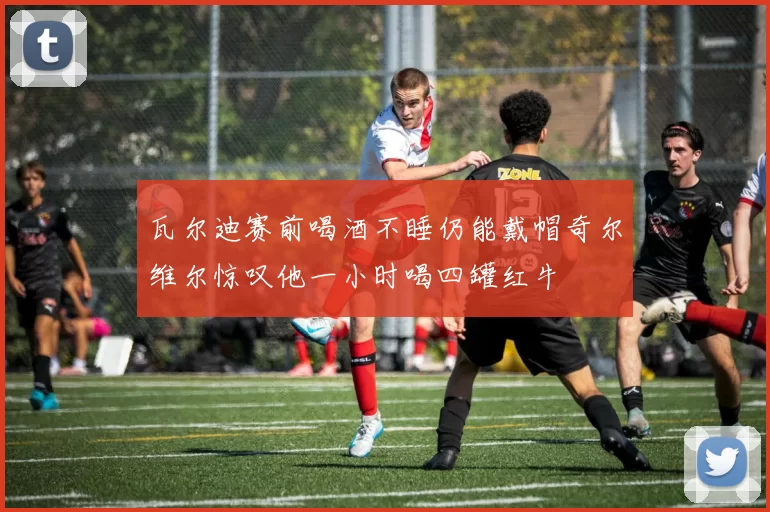 瓦尔迪赛前喝酒不睡仍能戴帽奇尔维尔惊叹他一小时喝四罐红牛