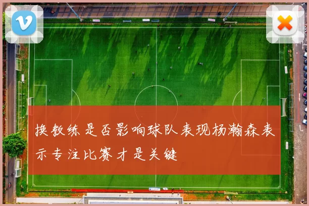 换教练是否影响球队表现杨瀚森表示专注比赛才是关键