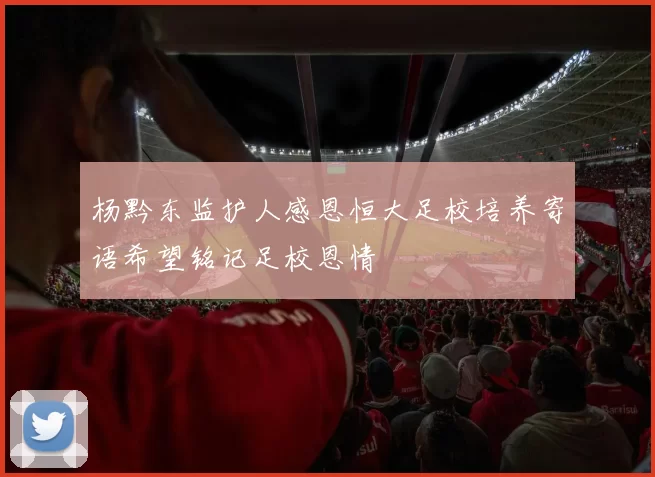 杨黔东监护人感恩恒大足校培养寄语希望铭记足校恩情