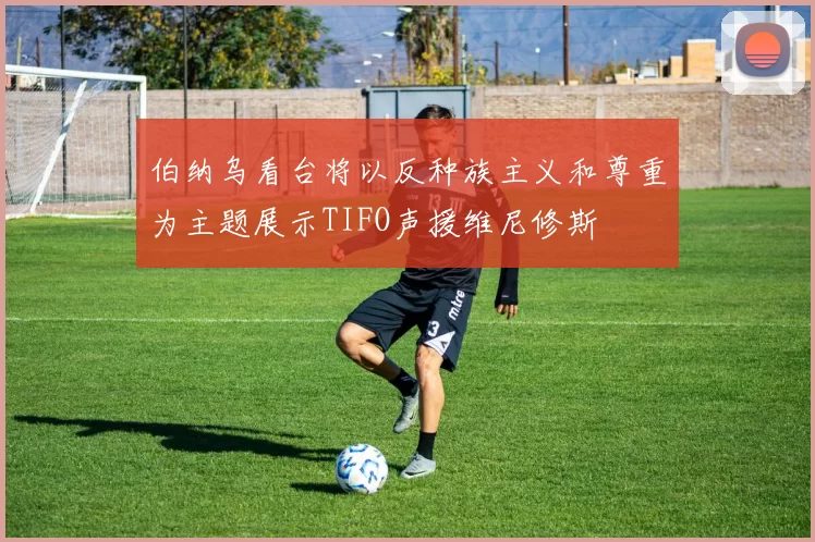 伯纳乌看台将以反种族主义和尊重为主题展示TIFO声援维尼修斯