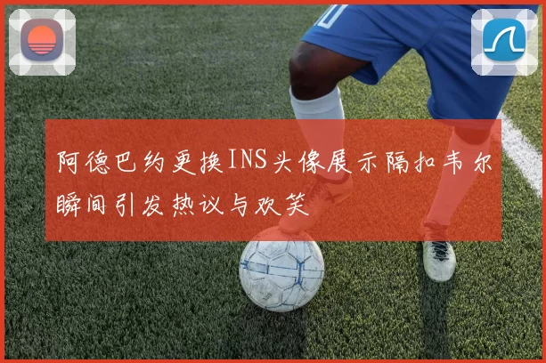 阿德巴约更换INS头像展示隔扣韦尔瞬间引发热议与欢笑