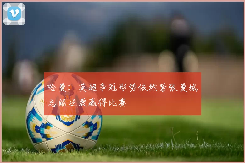 哈曼：英超争冠形势依然紧张曼城总能逆袭赢得比赛