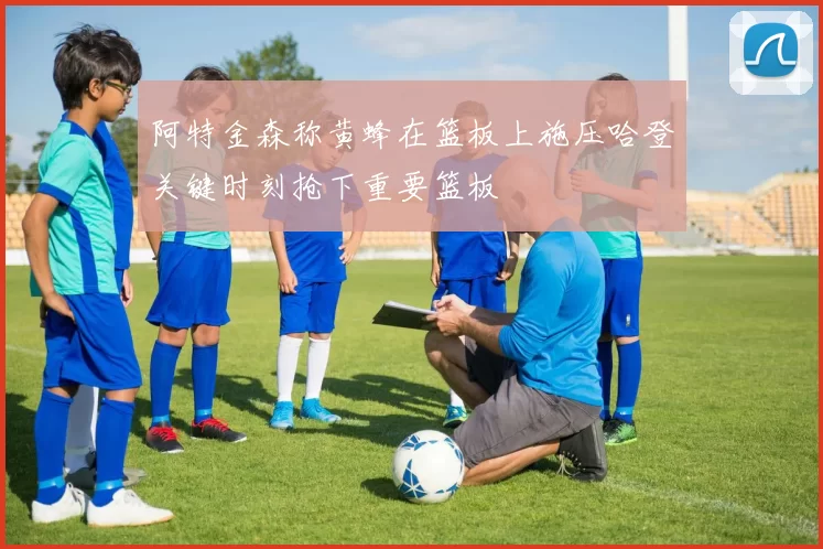 阿特金森称黄蜂在篮板上施压哈登关键时刻抢下重要篮板