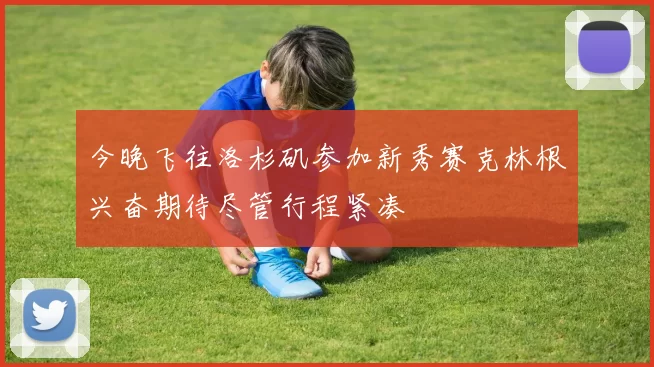 今晚飞往洛杉矶参加新秀赛克林根兴奋期待尽管行程紧凑