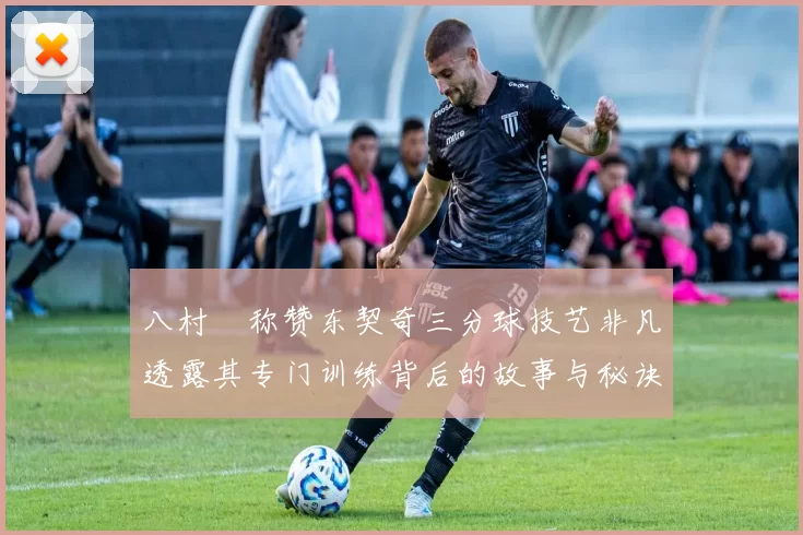 八村塁称赞东契奇三分球技艺非凡透露其专门训练背后的故事与秘诀