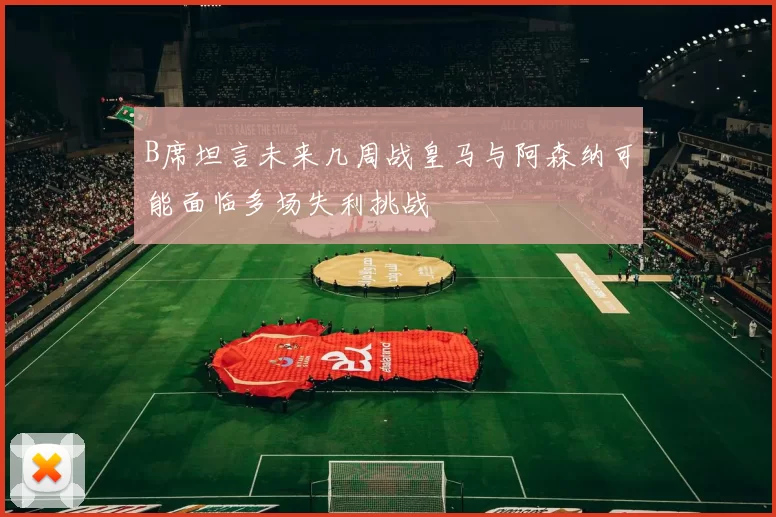 B席坦言未来几周战皇马与阿森纳可能面临多场失利挑战