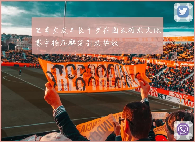 里奇女友年长十岁在国米对尤文比赛中艳压群芳引发热议