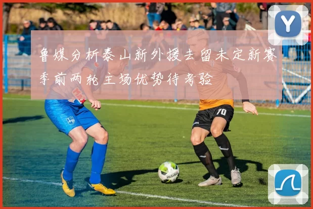 鲁媒分析泰山新外援去留未定新赛季前两轮主场优势待考验