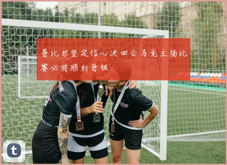 普比尔坚定信心次回合马竞主场比赛必将顺利晋级