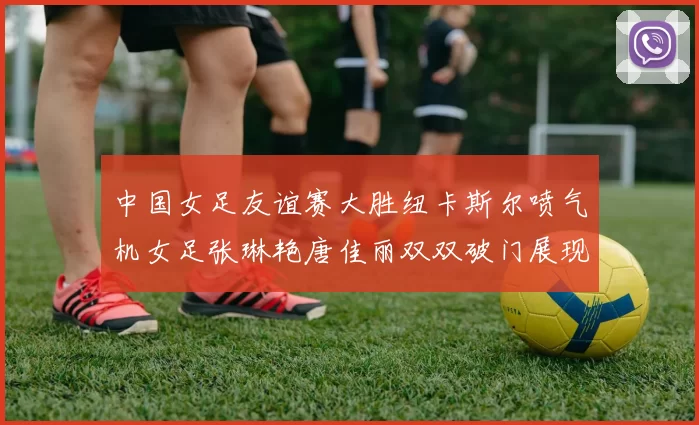 中国女足友谊赛大胜纽卡斯尔喷气机女足张琳艳唐佳丽双双破门展现实力