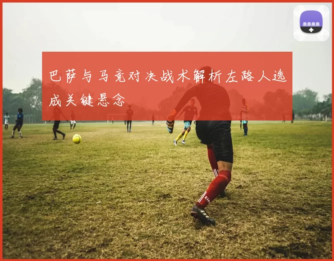 巴萨与马竞对决战术解析左路人选成关键悬念