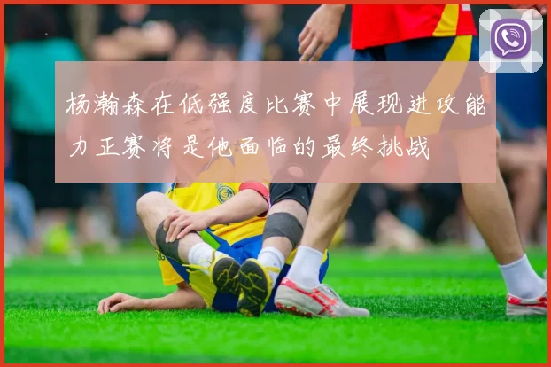 杨瀚森在低强度比赛中展现进攻能力正赛将是他面临的最终挑战