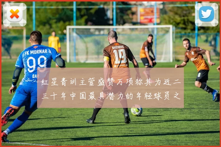 红星青训主管盛赞万项称其为近二三十年中国最具潜力的年轻球员之一